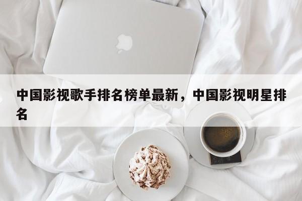 中国影视歌手排名榜单最新，中国影视明星排名-第1张图片