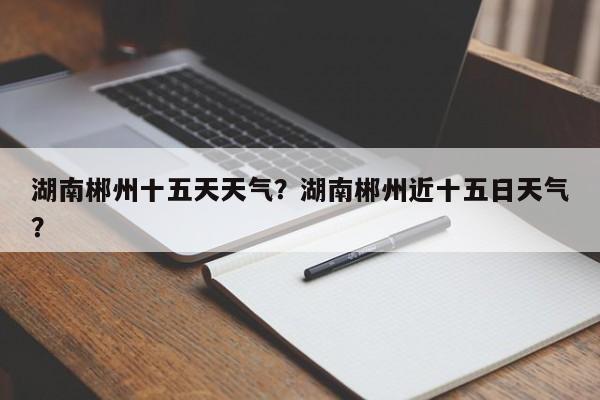 湖南郴州十五天天气？湖南郴州近十五日天气？-第1张图片