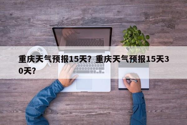 重庆天气预报15天？重庆天气预报15天30天？-第1张图片