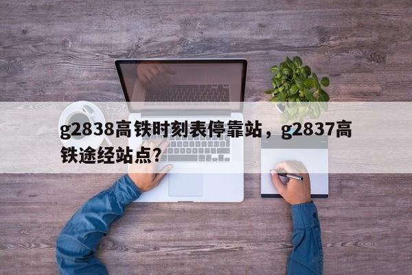 g2838高铁时刻表停靠站，g2837高铁途经站点？-第1张图片