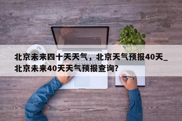 北京未来四十天天气，北京天气预报40天_北京未来40天天气预报查询？-第1张图片
