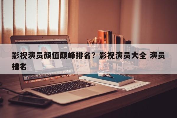 影视演员颜值巅峰排名？影视演员大全 演员排名
榜？-第1张图片