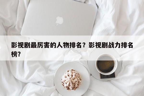 影视剧最厉害的人物排名？影视剧战力排名
榜？-第1张图片