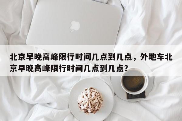 北京早晚高峰限行时间几点到几点，外地车北京早晚高峰限行时间几点到几点？-第1张图片