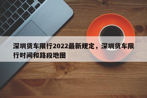深圳货车限行2022最新规定，深圳货车限行时间和路段地图-第1张图片