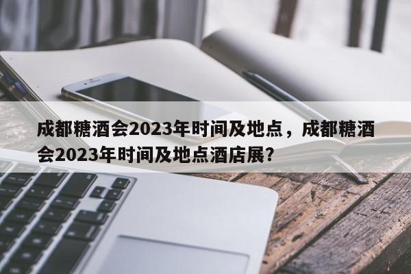 成都糖酒会2023年时间及地点，成都糖酒会2023年时间及地点酒店展？-第1张图片