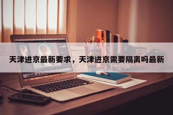 天津进京最新要求，天津进京需要隔离吗最新-第1张图片