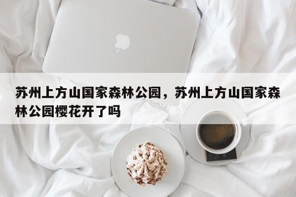 苏州上方山国家森林公园，苏州上方山国家森林公园樱花开了吗-第1张图片