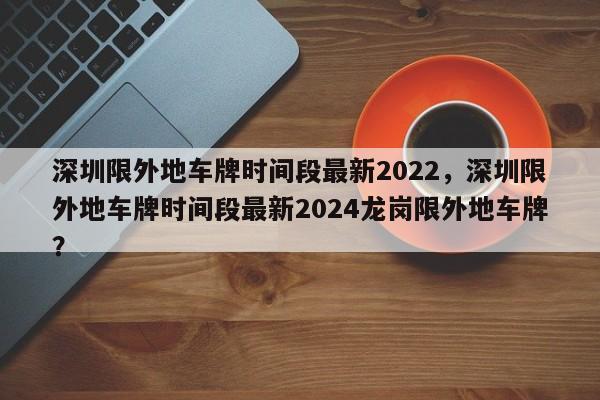 深圳限外地车牌时间段最新2022，深圳限外地车牌时间段最新2024龙岗限外地车牌？-第1张图片