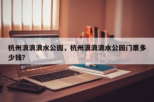 杭州浪浪浪水公园，杭州浪浪浪水公园门票多少钱？-第1张图片