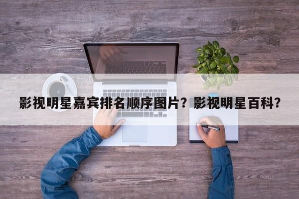 影视明星嘉宾排名顺序图片？影视明星百科？-第1张图片