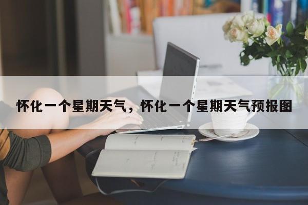怀化一个星期天气，怀化一个星期天气预报图-第1张图片