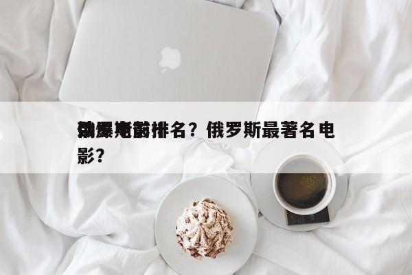 俄罗斯前十
劲爆电影排名？俄罗斯最著名电影？-第1张图片