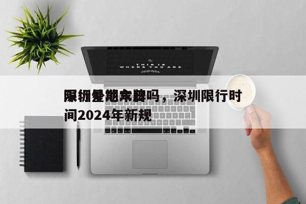 深圳星期六日
限行外地车牌吗，深圳限行时间2024年新规-第1张图片