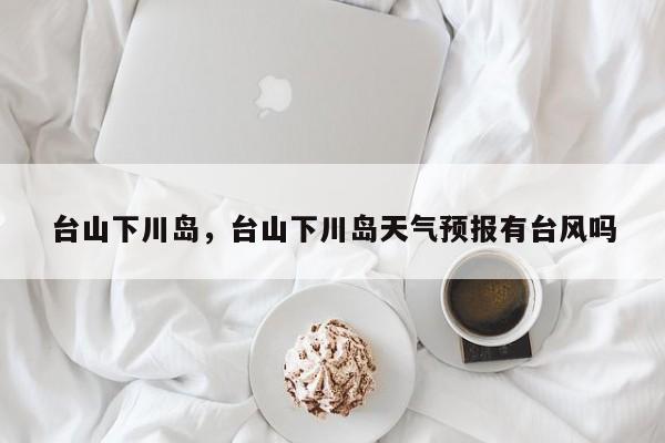 台山下川岛，台山下川岛天气预报有台风吗-第1张图片
