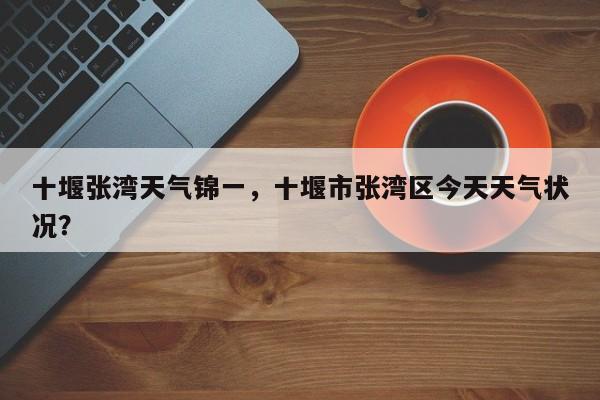 十堰张湾天气锦一，十堰市张湾区今天天气状况？-第1张图片