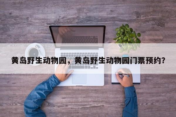 黄岛野生动物园，黄岛野生动物园门票预约？-第1张图片