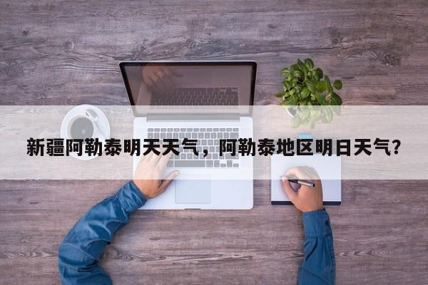 新疆阿勒泰明天天气，阿勒泰地区明日天气？-第1张图片