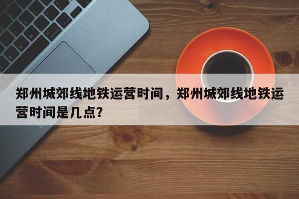 郑州城郊线地铁运营时间，郑州城郊线地铁运营时间是几点？-第1张图片