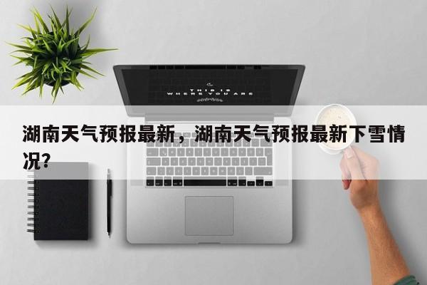 湖南天气预报最新，湖南天气预报最新下雪情况？-第1张图片