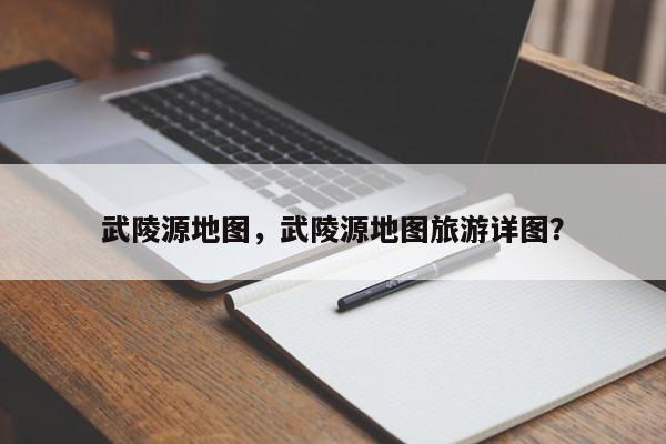 武陵源地图，武陵源地图旅游详图？-第1张图片