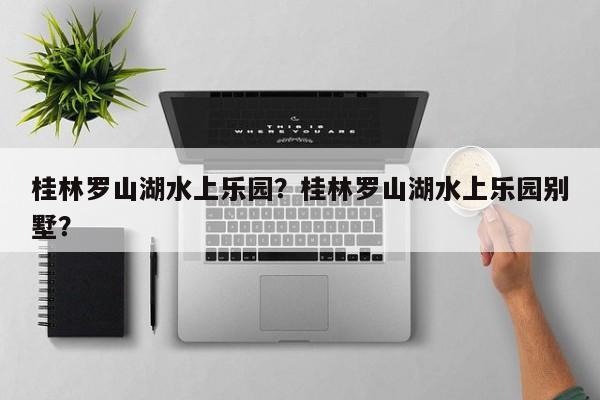 桂林罗山湖水上乐园？桂林罗山湖水上乐园别墅？-第1张图片