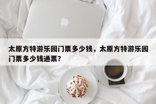 太原方特游乐园门票多少钱，太原方特游乐园门票多少钱通票？-第1张图片