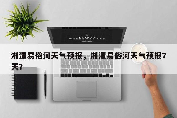 湘潭易俗河天气预报，湘潭易俗河天气预报7天？-第1张图片