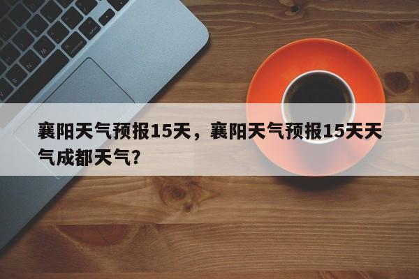襄阳天气预报15天，襄阳天气预报15天天气成都天气？-第1张图片