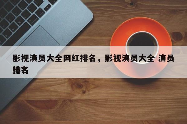 影视演员大全网红排名，影视演员大全 演员排名
榜？-第1张图片