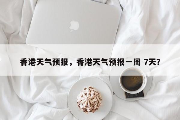 香港天气预报，香港天气预报一周 7天？-第1张图片