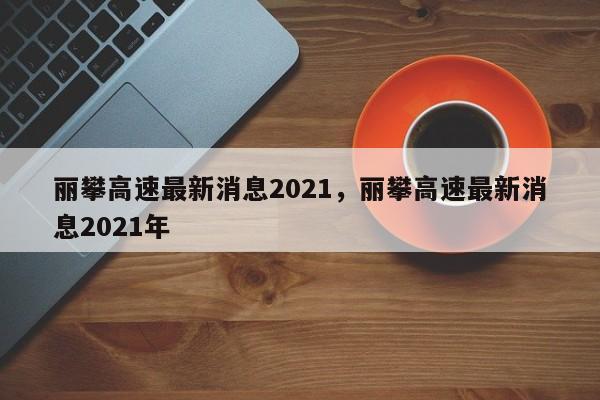 丽攀高速最新消息2021，丽攀高速最新消息2021年-第1张图片