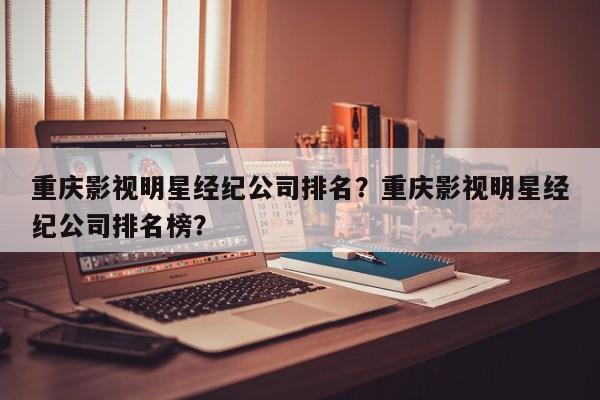 重庆影视明星经纪公司排名？重庆影视明星经纪公司排名榜？-第1张图片
