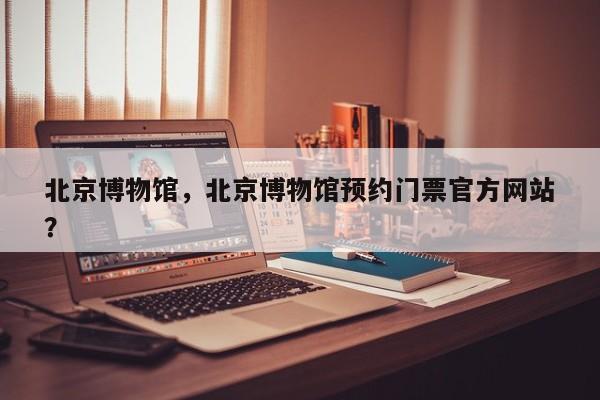 北京博物馆，北京博物馆预约门票官方网站
？-第1张图片