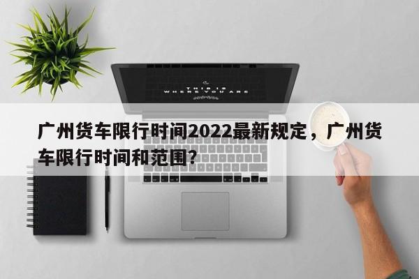 广州货车限行时间2022最新规定，广州货车限行时间和范围？-第1张图片