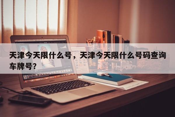 天津今天限什么号，天津今天限什么号码查询车牌号？-第1张图片