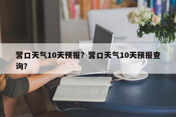 营口天气10天预报？营口天气10天预报查询？-第1张图片