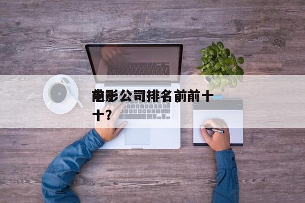 前十
电影公司排名，前十
电影公司排名前十？-第1张图片