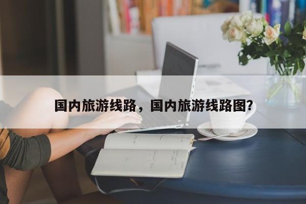 国内旅游线路，国内旅游线路图？-第1张图片