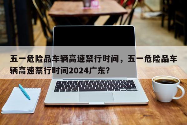 五一危险品车辆高速禁行时间，五一危险品车辆高速禁行时间2024广东？-第1张图片