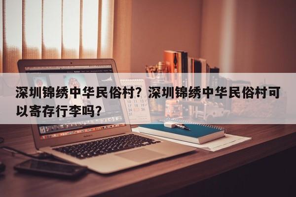 深圳锦绣中华民俗村？深圳锦绣中华民俗村可以寄存行李吗？-第1张图片