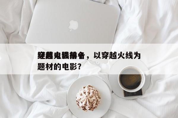 穿越火线前十
经典电影排名，以穿越火线为题材的电影？-第1张图片
