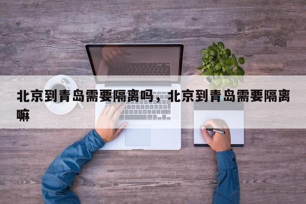北京到青岛需要隔离吗，北京到青岛需要隔离嘛-第1张图片
