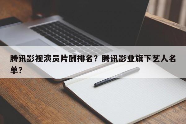 腾讯影视演员片酬排名？腾讯影业旗下艺人名单？-第1张图片