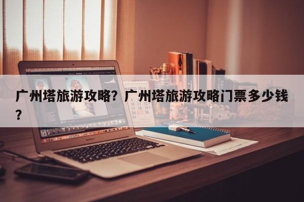 广州塔旅游攻略？广州塔旅游攻略门票多少钱？-第1张图片