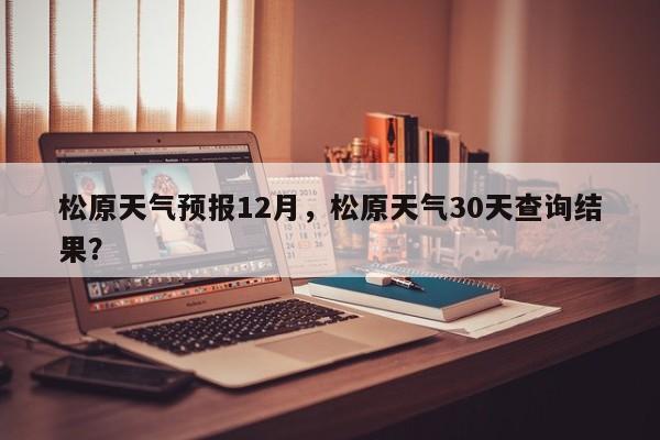 松原天气预报12月，松原天气30天查询结果？-第1张图片