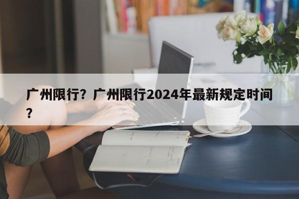 广州限行？广州限行2024年最新规定时间？-第1张图片
