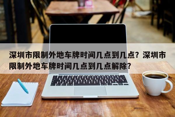 深圳市限制外地车牌时间几点到几点？深圳市限制外地车牌时间几点到几点解除？-第1张图片