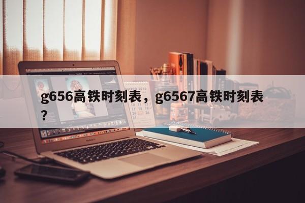 g656高铁时刻表，g6567高铁时刻表？-第1张图片