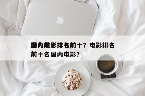 国内前十
潜力电影排名前十？电影排名
榜前十名国内电影？-第1张图片